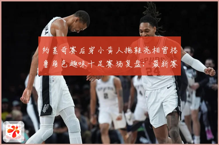 约基奇赛后穿小黄人拖鞋亮相曾格鲁角色趣味十足赛场复盘：最新赛事动态与深度分析