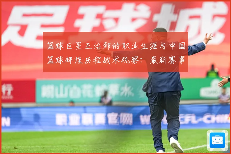 篮球巨星王治郅的职业生涯与中国篮球辉煌历程战术观察：最新赛事动态与深度分析