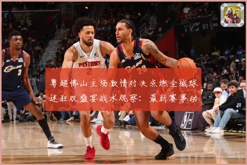 粤超佛山主场激情对决点燃全城球迷狂欢盛宴战术观察：最新赛事动态与深度分析