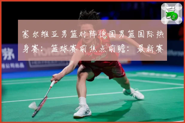 塞尔维亚男篮对阵德国男篮国际热身赛：篮球赛前焦点前瞻：最新赛事动态与深度分析