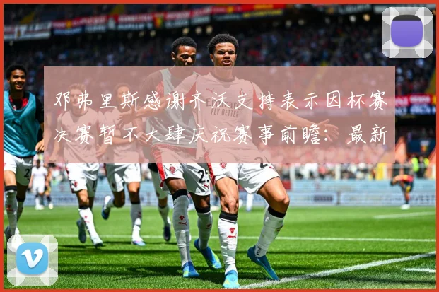 邓弗里斯感谢齐沃支持表示因杯赛决赛暂不大肆庆祝赛事前瞻：最新赛事动态与深度分析