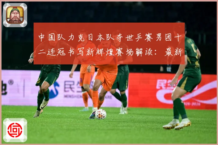 中国队力克日本队夺世乒赛男团十二连冠书写新辉煌赛场解读：最新赛事动态与深度分析