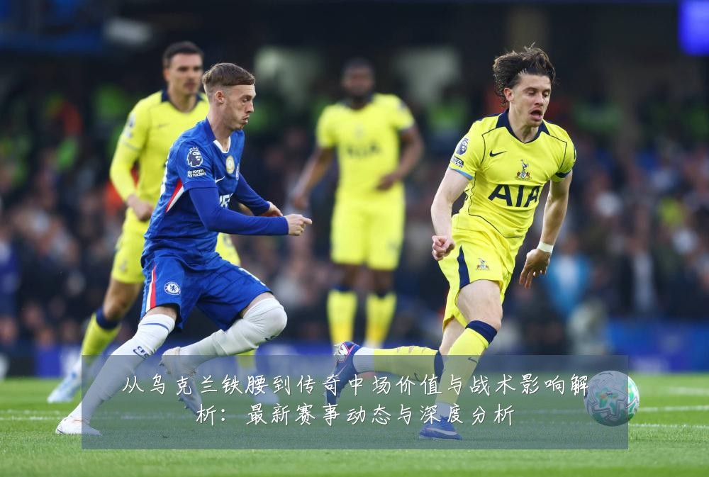 从乌克兰铁腰到传奇中场价值与战术影响解析:最新赛事动态与深度分析
