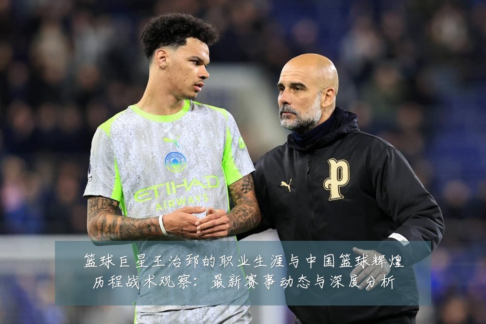 篮球巨星王治郅的职业生涯与中国篮球辉煌历程战术观察:最新赛事动态与深度分析